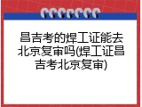 昌吉考的焊工证能去北京复审吗(焊工证昌吉考北京复审)
