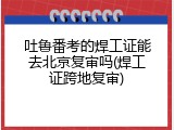 吐鲁番考的焊工证能去北京复审吗(焊工证跨地复审)