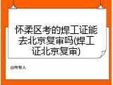 怀柔区考的焊工证能去北京复审吗(焊工证北京复审)