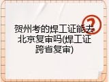 贺州考的焊工证能去北京复审吗(焊工证跨省复审)