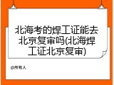 北海考的焊工证能去北京复审吗(北海焊工证北京复审)