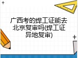 广西考的焊工证能去北京复审吗(焊工证异地复审)