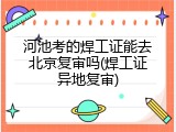 河池考的焊工证能去北京复审吗(焊工证异地复审)