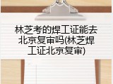 林芝考的焊工证能去北京复审吗(林芝焊工证北京复审)