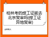 桂林考的焊工证能去北京复审吗(焊工证异地复审)