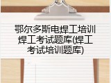 鄂尔多斯电焊工培训焊工考试题库(焊工考试培训题库)