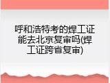 呼和浩特考的焊工证能去北京复审吗(焊工证跨省复审)