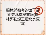 锡林郭勒考的焊工证能去北京复审吗(锡林郭勒焊工证北京复审)