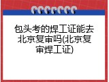 包头考的焊工证能去北京复审吗(北京复审焊工证)