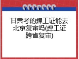 甘肃考的焊工证能去北京复审吗(焊工证跨省复审)
