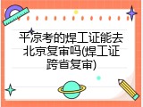 平凉考的焊工证能去北京复审吗(焊工证跨省复审)