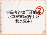 金昌考的焊工证能去北京复审吗(焊工证北京复审)