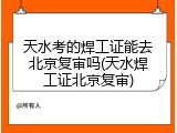 天水考的焊工证能去北京复审吗(天水焊工证北京复审)