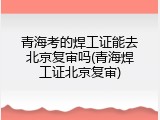 青海考的焊工证能去北京复审吗(青海焊工证北京复审)