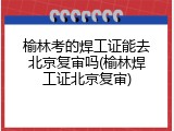 榆林考的焊工证能去北京复审吗(榆林焊工证北京复审)
