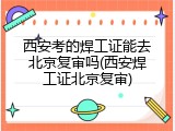 西安考的焊工证能去北京复审吗(西安焊工证北京复审)
