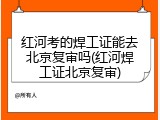 红河考的焊工证能去北京复审吗(红河焊工证北京复审)