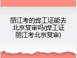 丽江考的焊工证能去北京复审吗(焊工证丽江考北京复审)