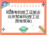 昭通考的焊工证能去北京复审吗(焊工证跨省复审)