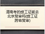 渭南考的焊工证能去北京复审吗(焊工证跨省复审)