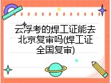 云浮考的焊工证能去北京复审吗(焊工证全国复审)