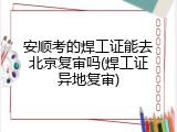 安顺考的焊工证能去北京复审吗(焊工证异地复审)
