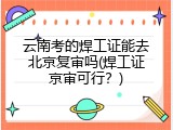 云南考的焊工证能去北京复审吗(焊工证京审可行？)