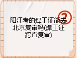阳江考的焊工证能去北京复审吗(焊工证跨省复审)