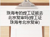 珠海考的焊工证能去北京复审吗(焊工证珠海考北京复审)