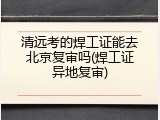 清远考的焊工证能去北京复审吗(焊工证异地复审)