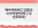 梅州考的焊工证能去北京复审吗(焊工证全国复审)