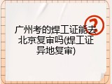 广州考的焊工证能去北京复审吗(焊工证异地复审)