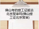 佛山考的焊工证能去北京复审吗(佛山焊工证北京复审)