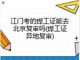 江门考的焊工证能去北京复审吗(焊工证异地复审)