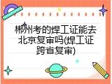 郴州考的焊工证能去北京复审吗(焊工证跨省复审)