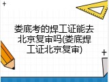 娄底考的焊工证能去北京复审吗(娄底焊工证北京复审)