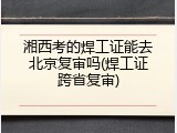 湘西考的焊工证能去北京复审吗(焊工证跨省复审)