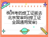株洲考的焊工证能去北京复审吗(焊工证全国通用复审)
