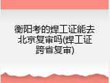 衡阳考的焊工证能去北京复审吗(焊工证跨省复审)