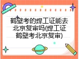 鹤壁考的焊工证能去北京复审吗(焊工证鹤壁考北京复审)