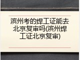 滨州考的焊工证能去北京复审吗(滨州焊工证北京复审)
