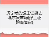 济宁考的焊工证能去北京复审吗(焊工证跨省复审)