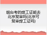 烟台考的焊工证能去北京复审吗(北京可复审焊工证吗)