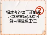 福建考的焊工证能去北京复审吗(北京可复审福建焊工证)