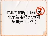 淮北考的焊工证能去北京复审吗(北京可复审焊工证？)