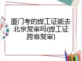 厦门考的焊工证能去北京复审吗(焊工证跨省复审)