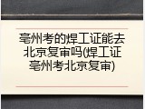 亳州考的焊工证能去北京复审吗(焊工证亳州考北京复审)