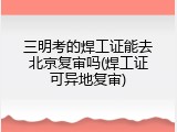 三明考的焊工证能去北京复审吗(焊工证可异地复审)