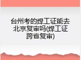 台州考的焊工证能去北京复审吗(焊工证跨省复审)