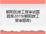 朝阳区焊工复审试题题库2019(朝阳焊工复审题库)